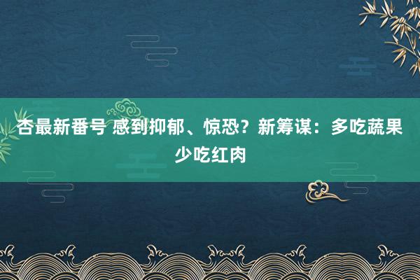 杏最新番号 感到抑郁、惊恐？新筹谋：多吃蔬果少吃红肉