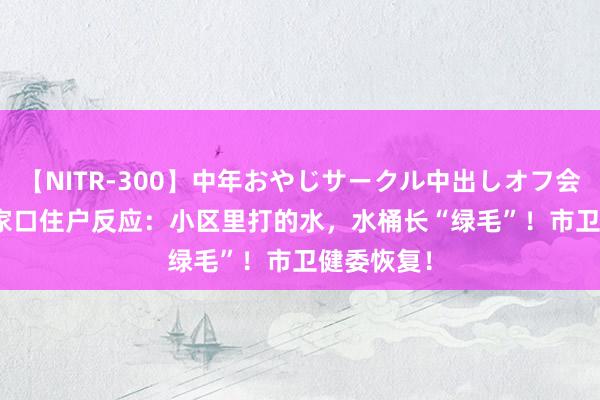 【NITR-300】中年おやじサークル中出しオフ会 BEST 张家口住户反应：小区里打的水，水桶长“绿毛”！市卫健委恢复！