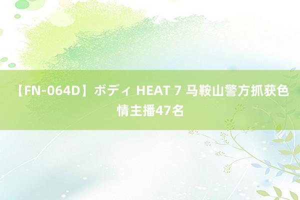 【FN-064D】ボディ HEAT 7 马鞍山警方抓获色情主播47名