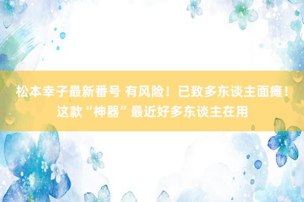 松本幸子最新番号 有风险！已致多东谈主面瘫！这款“神器”最近好多东谈主在用