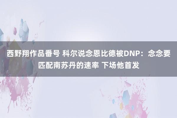 西野翔作品番号 科尔说念恩比德被DNP：念念要匹配南苏丹的速率 下场他首发