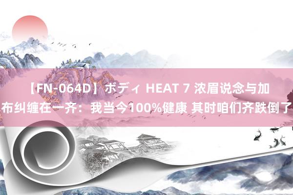 【FN-064D】ボディ HEAT 7 浓眉说念与加布纠缠在一齐：我当今100%健康 其时咱们齐跌倒了