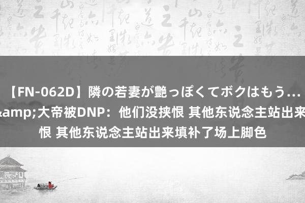 【FN-062D】隣の若妻が艶っぽくてボクはもう… 5 KD谈塔图姆&大帝被DNP：他们没挟恨 其他东说念主站出来填补了场上脚色