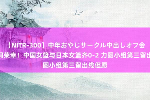 【NITR-300】中年おやじサークル中出しオフ会 BEST 同荣幸！中国女篮与日本女篮齐0-2 力图小组第三留出线但愿