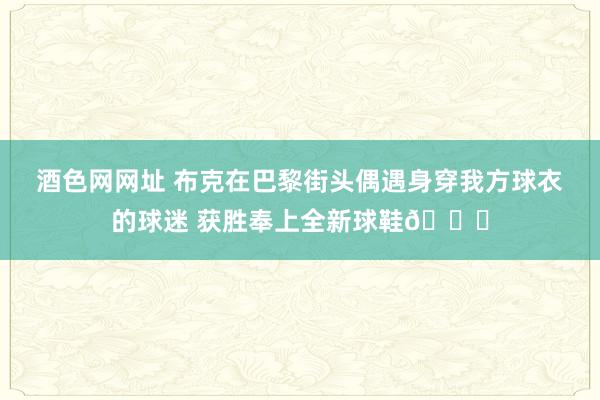 酒色网网址 布克在巴黎街头偶遇身穿我方球衣的球迷 获胜奉上全新球鞋?