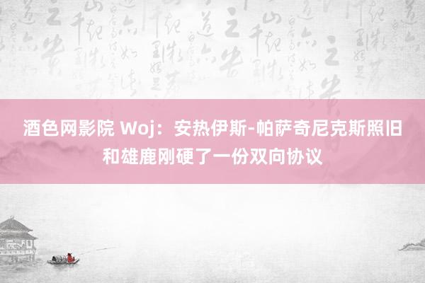 酒色网影院 Woj：安热伊斯-帕萨奇尼克斯照旧和雄鹿刚硬了一份双向协议