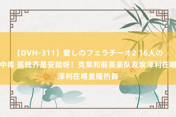 【DVH-311】愛しのフェラチーオ2 16人のザーメン中毒 孤独齐是安踏呀！克莱和前英豪队友埃泽利在喀麦隆热舞