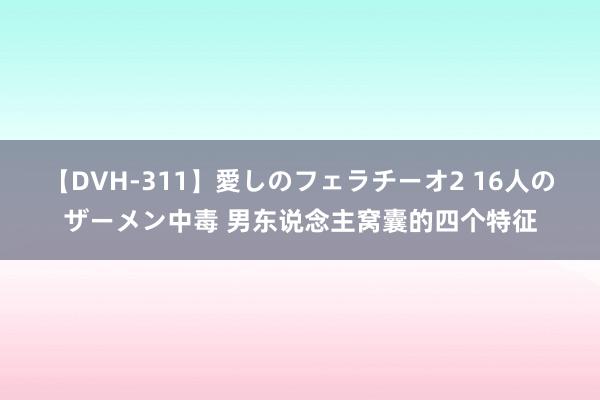 【DVH-311】愛しのフェラチーオ2 16人のザーメン中毒 男东说念主窝囊的四个特征