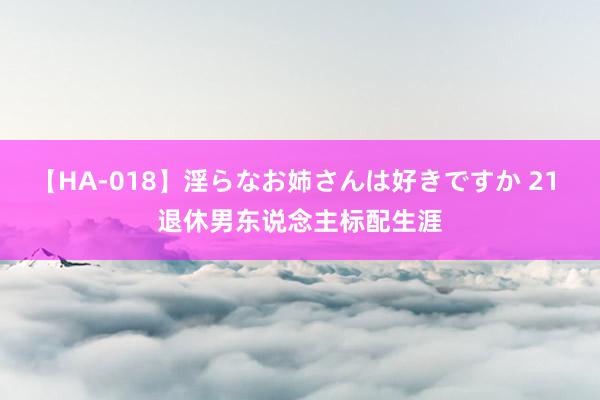 【HA-018】淫らなお姉さんは好きですか 21 退休男东说念主标配生涯