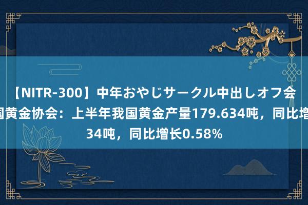 【NITR-300】中年おやじサークル中出しオフ会 BEST 中国黄金协会：上半年我国黄金产量179.634吨，同比增长0.58%