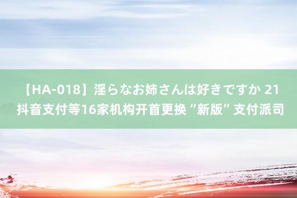 【HA-018】淫らなお姉さんは好きですか 21 抖音支付等16家机构开首更换“新版”支付派司