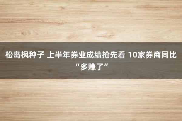 松岛枫种子 上半年券业成绩抢先看 10家券商同比“多赚了”