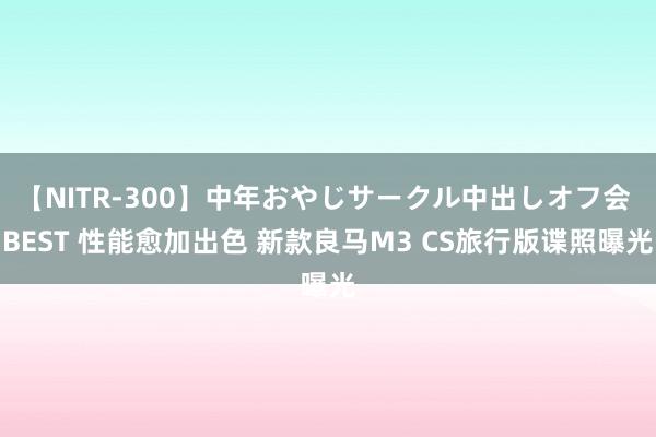 【NITR-300】中年おやじサークル中出しオフ会 BEST 性能愈加出色 新款良马M3 CS旅行版谍照曝光