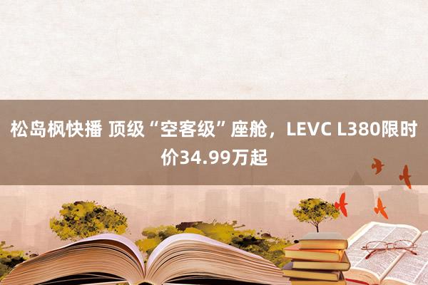 松岛枫快播 顶级“空客级”座舱，LEVC L380限时价34.99万起