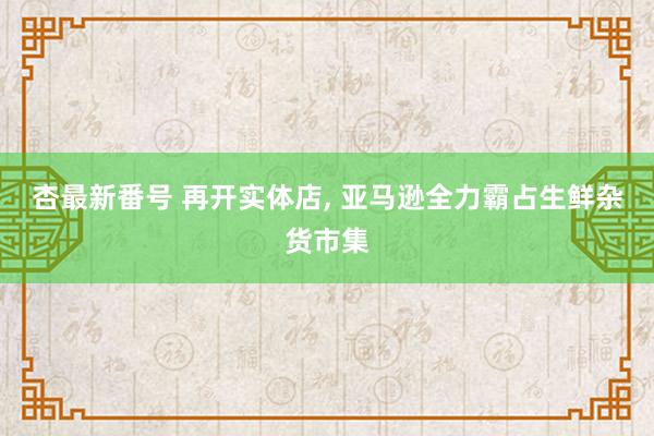 杏最新番号 再开实体店， 亚马逊全力霸占生鲜杂货市集