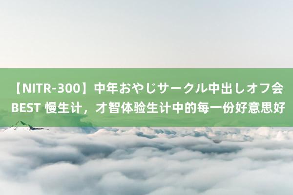 【NITR-300】中年おやじサークル中出しオフ会 BEST 慢生计，才智体验生计中的每一份好意思好