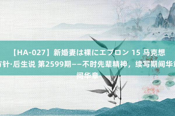 【HA-027】新婚妻は裸にエプロン 15 马克想方针·后生说 第2599期——不时先辈精神，续写期间华章