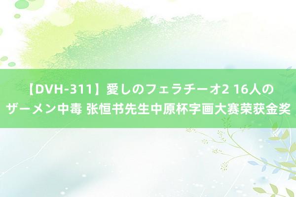 【DVH-311】愛しのフェラチーオ2 16人のザーメン中毒 张恒书先生中原杯字画大赛荣获金奖