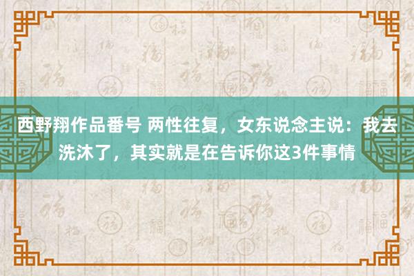 西野翔作品番号 两性往复，女东说念主说：我去洗沐了，其实就是在告诉你这3件事情