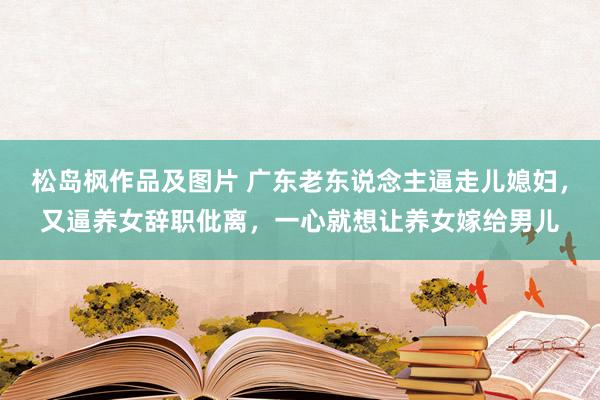 松岛枫作品及图片 广东老东说念主逼走儿媳妇，又逼养女辞职仳离，一心就想让养女嫁给男儿