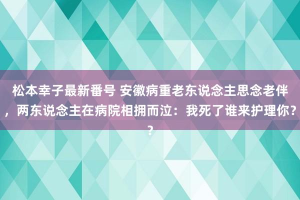 松本幸子最新番号 安徽病重老东说念主思念老伴，两东说念主在病院相拥而泣：我死了谁来护理你？