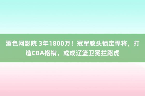 酒色网影院 3年1800万！冠军教头锁定悍将，打造CBA袼褙，或成辽篮卫冕拦路虎