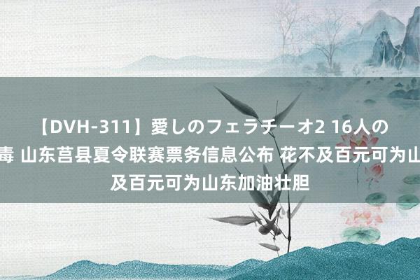 【DVH-311】愛しのフェラチーオ2 16人のザーメン中毒 山东莒县夏令联赛票务信息公布 花不及百元可为山东加油壮胆