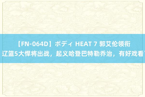 【FN-064D】ボディ HEAT 7 郭艾伦领衔，辽篮5大悍将出战，起义哈登巴特勒乔治，有好戏看了