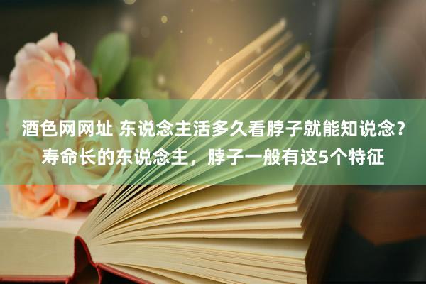 酒色网网址 东说念主活多久看脖子就能知说念？寿命长的东说念主，脖子一般有这5个特征