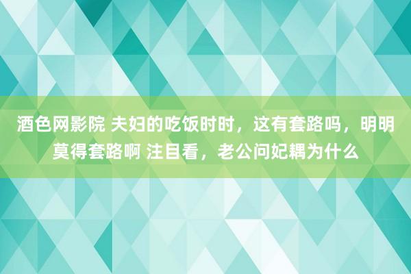 酒色网影院 夫妇的吃饭时时，这有套路吗，明明莫得套路啊 注目看，老公问妃耦为什么