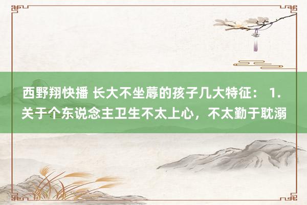 西野翔快播 长大不坐蓐的孩子几大特征： 1. 关于个东说念主卫生不太上心，不太勤于耽溺