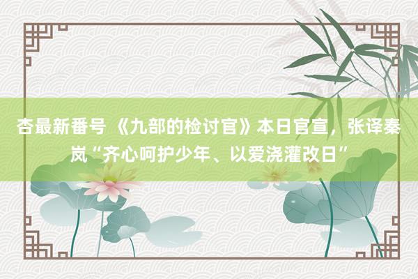 杏最新番号 《九部的检讨官》本日官宣，张译秦岚“齐心呵护少年、以爱浇灌改日”