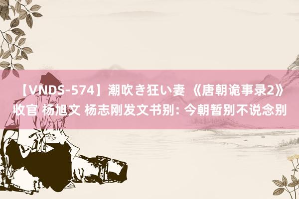 【VNDS-574】潮吹き狂い妻 《唐朝诡事录2》收官 杨旭文 杨志刚发文书别: 今朝暂别不说念别