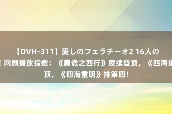 【DVH-311】愛しのフェラチーオ2 16人のザーメン中毒 网剧播放指数：《唐诡之西行》赓续登顶，《四海重明》排第四！