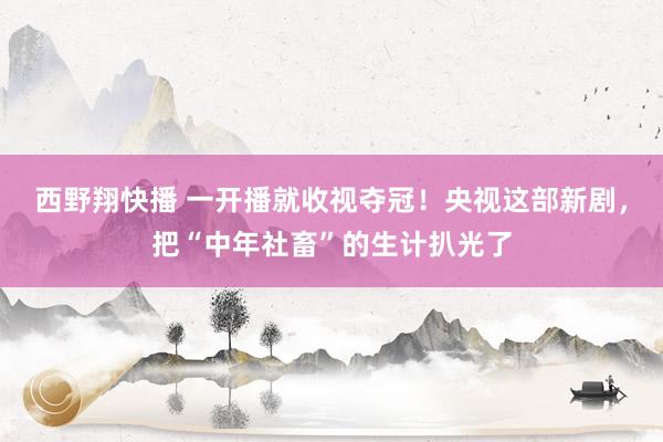 西野翔快播 一开播就收视夺冠！央视这部新剧，把“中年社畜”的生计扒光了