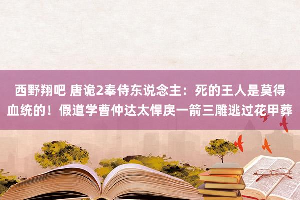 西野翔吧 唐诡2奉侍东说念主：死的王人是莫得血统的！假道学曹仲达太悍戾一箭三雕逃过花甲葬