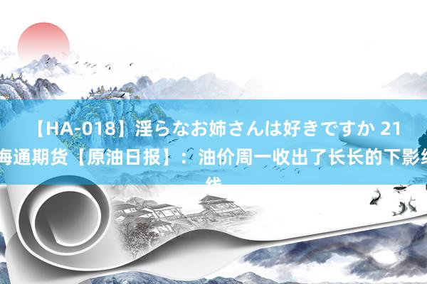 【HA-018】淫らなお姉さんは好きですか 21 海通期货【原油日报】：油价周一收出了长长的下影线