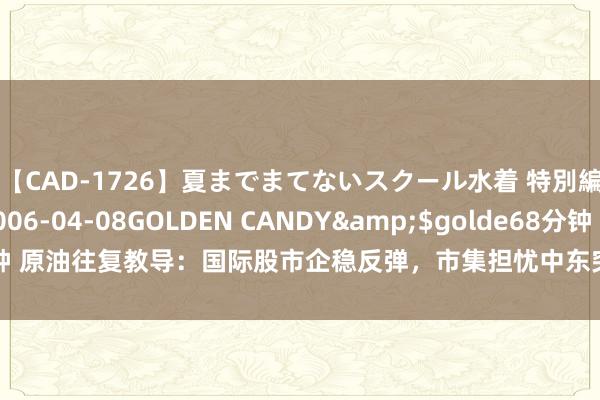 【CAD-1726】夏までまてないスクール水着 特別編</a>2006-04-08GOLDEN CANDY&$golde68分钟 原油往复教导：国际股市企稳反弹，市集担忧中东突破升级，多头逆转契机来了？