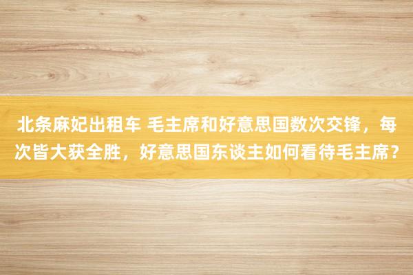 北条麻妃出租车 毛主席和好意思国数次交锋，每次皆大获全胜，好意思国东谈主如何看待毛主席？