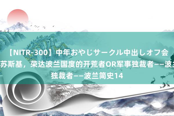 【NITR-300】中年おやじサークル中出しオフ会 BEST 毕苏斯基，荣达波兰国度的开荒者OR军事独裁者——波兰简史14