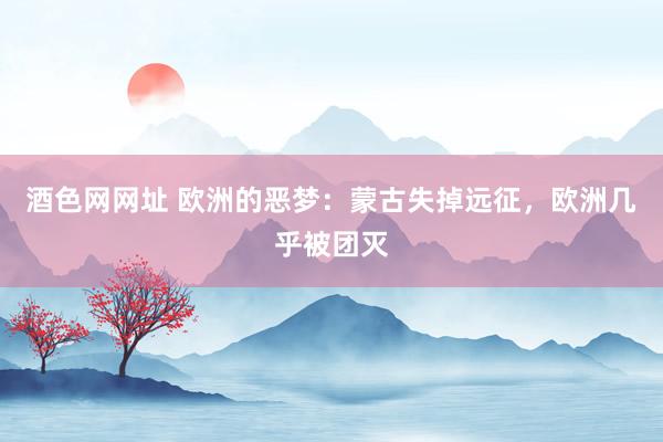 酒色网网址 欧洲的恶梦：蒙古失掉远征，欧洲几乎被团灭