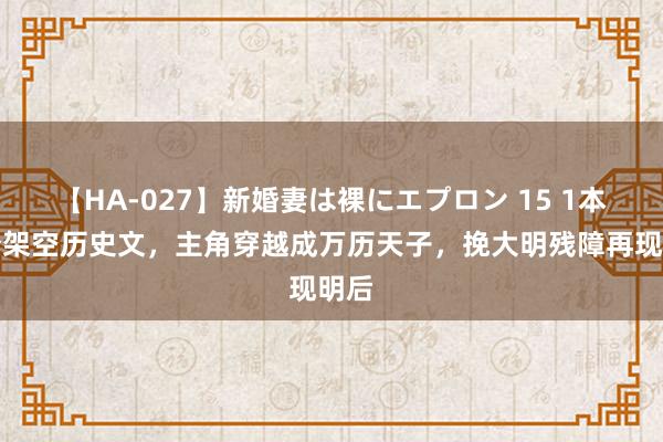 【HA-027】新婚妻は裸にエプロン 15 1本高分架空历史文，主角穿越成万历天子，挽大明残障再现明后