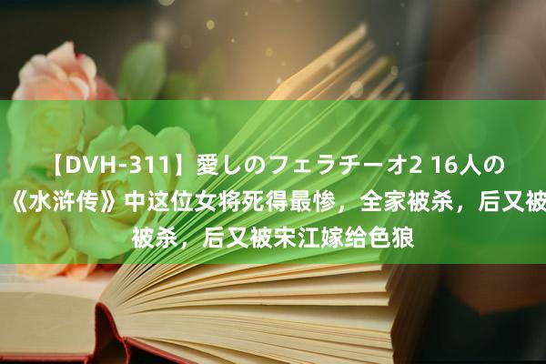 【DVH-311】愛しのフェラチーオ2 16人のザーメン中毒 《水浒传》中这位女将死得最惨，全家被杀，后又被宋江嫁给色狼