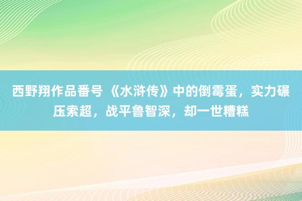 西野翔作品番号 《水浒传》中的倒霉蛋，实力碾压索超，战平鲁智深，却一世糟糕