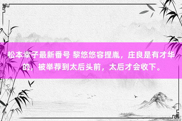 松本幸子最新番号 黎悠悠容捏胤，庄良是有才华的，被举荐到太后头前，太后才会收下。