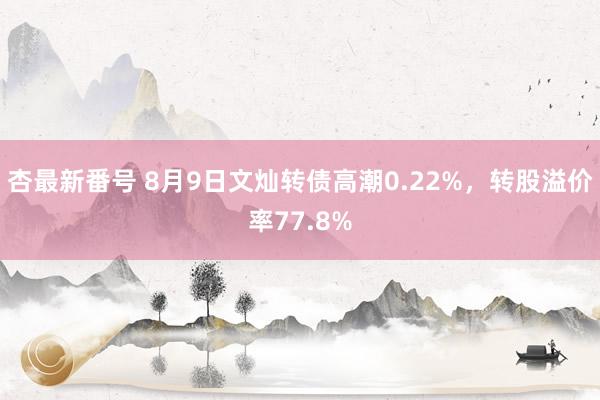 杏最新番号 8月9日文灿转债高潮0.22%，转股溢价率77.8%