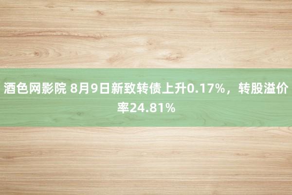 酒色网影院 8月9日新致转债上升0.17%，转股溢价率24.81%