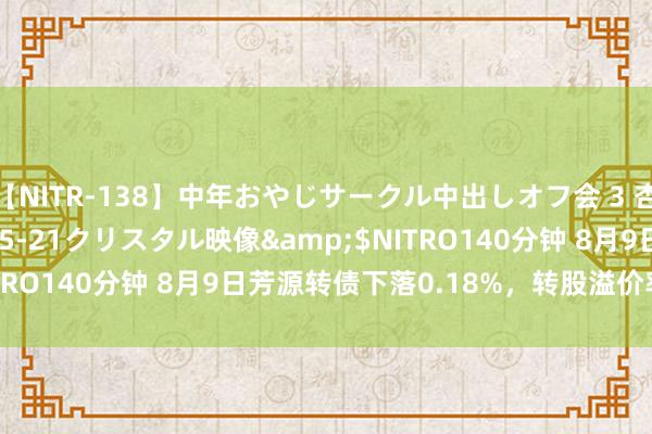 【NITR-138】中年おやじサークル中出しオフ会 3 杏</a>2015-05-21クリスタル映像&$NITRO140分钟 8月9日芳源转债下落0.18%，转股溢价率223.9%