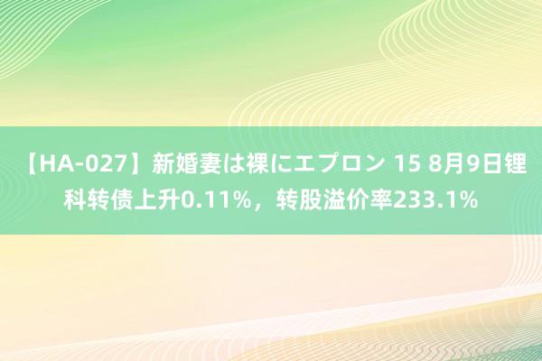 【HA-027】新婚妻は裸にエプロン 15 8月9日锂科转债上升0.11%，转股溢价率233.1%