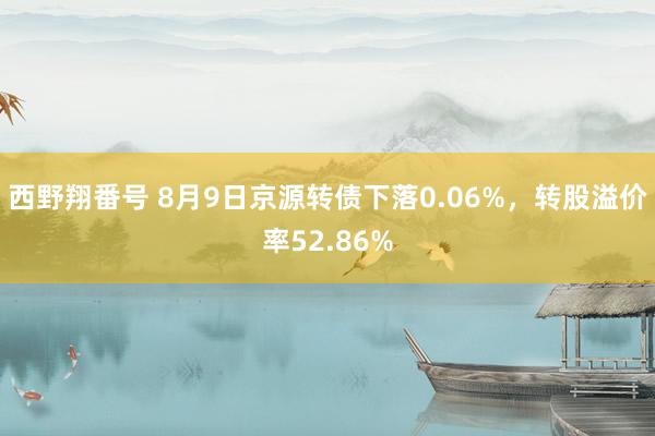 西野翔番号 8月9日京源转债下落0.06%，转股溢价率52.86%